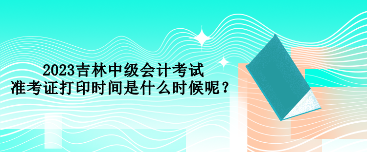 2023吉林中級(jí)會(huì)計(jì)考試準(zhǔn)考證打印時(shí)間是什么時(shí)候呢？