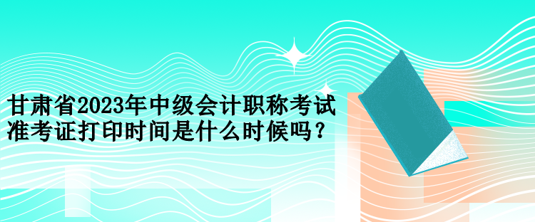 甘肅省2023年中級(jí)會(huì)計(jì)職稱考試準(zhǔn)考證打印時(shí)間是什么時(shí)候嗎？