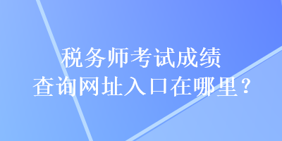 稅務(wù)師考試成績(jī)查詢網(wǎng)址入口在哪里？