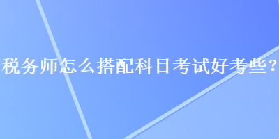 稅務(wù)師怎么搭配科目考試好考些？