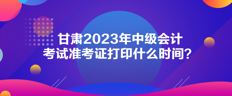 甘肅2023年中級(jí)會(huì)計(jì)考試準(zhǔn)考證打印什么時(shí)間？