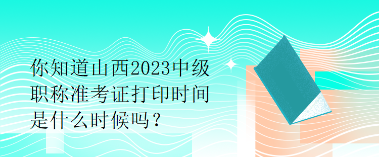 你知道山西2023中級職稱準考證打印時間是什么時候嗎？