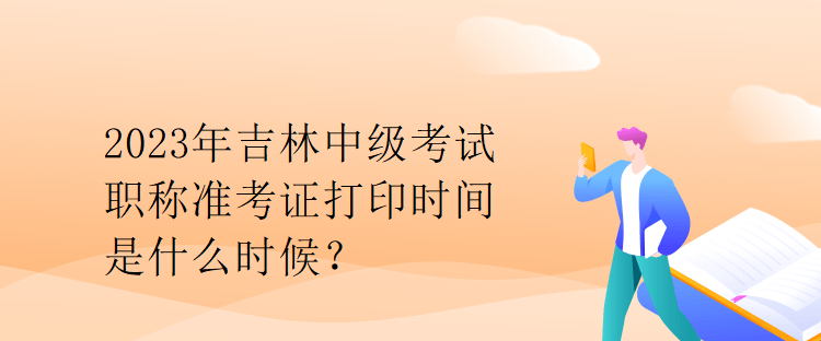 2023年吉林中級考試職稱準(zhǔn)考證打印時(shí)間是什么時(shí)候？