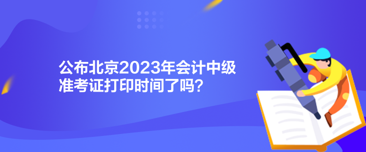 公布北京2023年會計中級準考證打印時間了嗎？