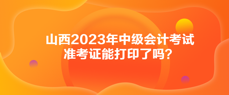 山西2023年中級會計考試準考證能打印了嗎？