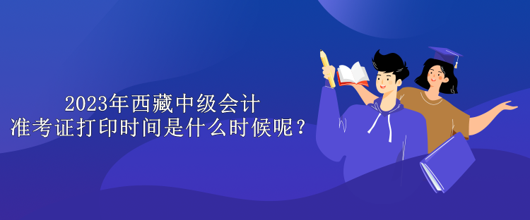 2023年西藏中級會計準考證打印時間是什么時候呢？