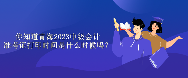 你知道青海2023中級會計準考證打印時間是什么時候嗎？