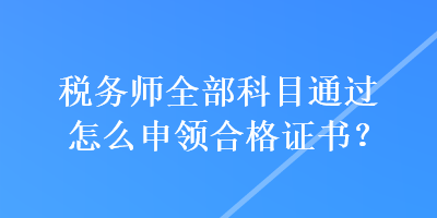 稅務(wù)師全部科目通過怎么申領(lǐng)合格證書？