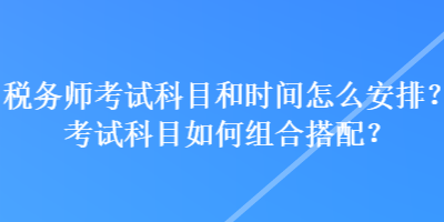 稅務(wù)師考試科目和時間怎么安排？考試科目如何組合搭配？