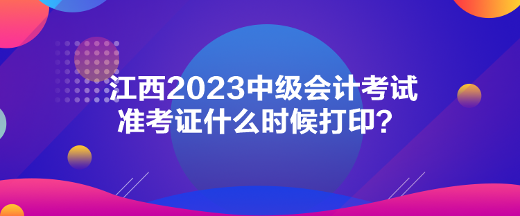 江西2023中級會計考試準考證什么時候打印？