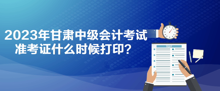 2023年甘肅中級(jí)會(huì)計(jì)考試準(zhǔn)考證什么時(shí)候打印？