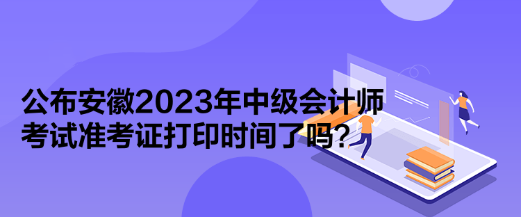 公布安徽2023年中級會計師考試準考證打印時間了嗎？