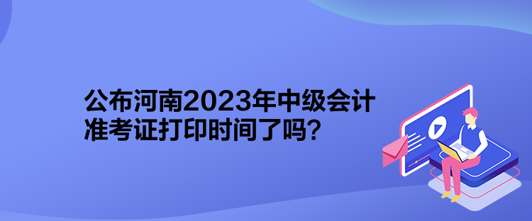 公布河南2023年中級會計準考證打印時間了嗎？