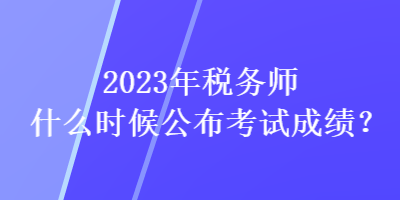 2023年稅務師什么時候公布考試成績？