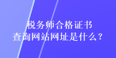 稅務(wù)師合格證書(shū)查詢網(wǎng)站網(wǎng)址是什么？