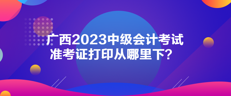 廣西2023中級會計考試準(zhǔn)考證打印從哪里下？