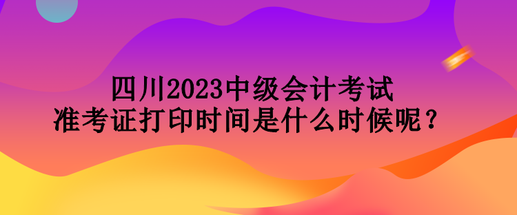 四川2023中級(jí)會(huì)計(jì)考試準(zhǔn)考證打印時(shí)間是什么時(shí)候呢？