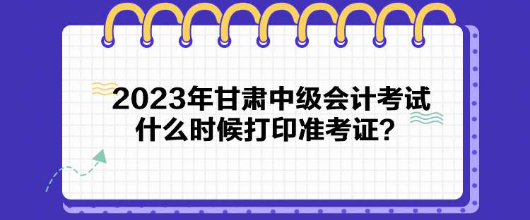 2023年甘肅中級(jí)會(huì)計(jì)考試什么時(shí)候打印準(zhǔn)考證？