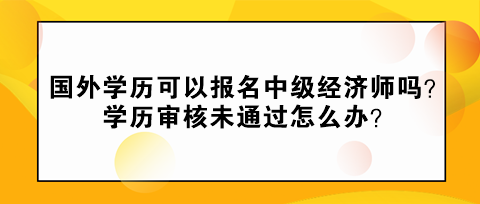 國外學歷可以報名中級經(jīng)濟師嗎？學歷審核未通過怎么辦？