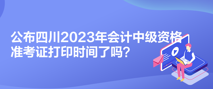 公布四川2023年會(huì)計(jì)中級(jí)資格準(zhǔn)考證打印時(shí)間了嗎？