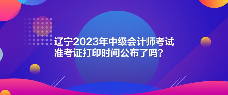 遼寧2023年中級會計師考試準考證打印時間公布了嗎？