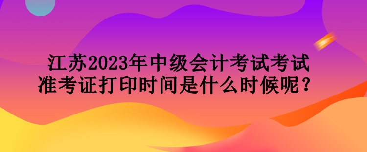 江蘇2023年中級會計考試考試準(zhǔn)考證打印時間是什么時候呢？