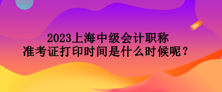 2023上海中級會計職稱準(zhǔn)考證打印時間是什么時候呢？