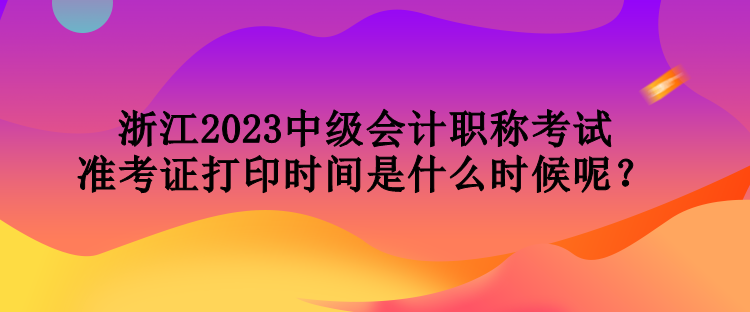 浙江2023中級會計(jì)職稱考試準(zhǔn)考證打印時(shí)間是什么時(shí)候呢？