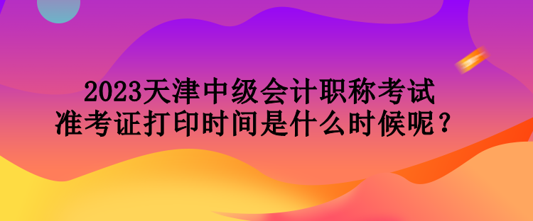 2023天津中級(jí)會(huì)計(jì)職稱考試準(zhǔn)考證打印時(shí)間是什么時(shí)候呢？