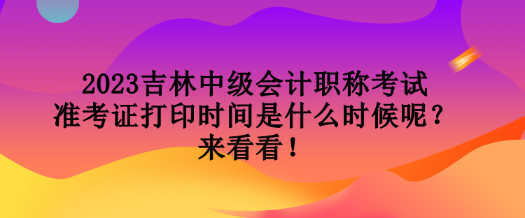 2023吉林中級會計職稱考試準考證打印時間是什么時候呢？來看看！