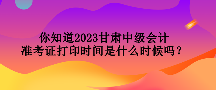 你知道2023甘肅中級會計準考證打印時間是什么時候嗎？