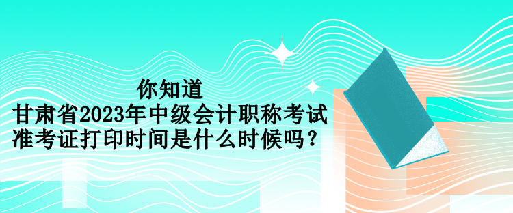 你知道甘肅省2023年中級(jí)會(huì)計(jì)職稱考試準(zhǔn)考證打印時(shí)間是什么時(shí)候嗎？