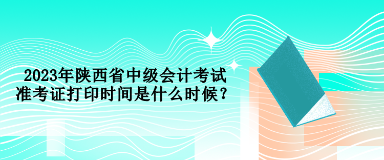 2023年陜西省中級會計考試準考證打印時間是什么時候？