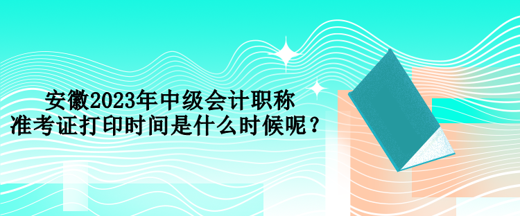 安徽2023年中級會計職稱準考證打印時間是什么時候呢？