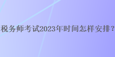 稅務(wù)師考試2023年時間怎樣安排？