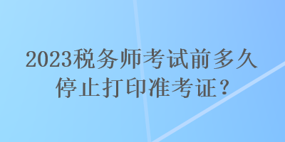 2023稅務(wù)師考試前多久停止打印準(zhǔn)考證？