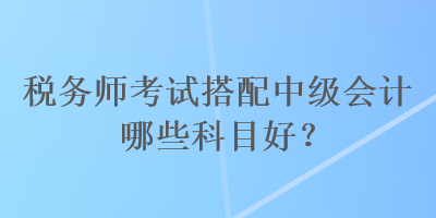 稅務(wù)師考試搭配中級(jí)會(huì)計(jì)哪些科目好？