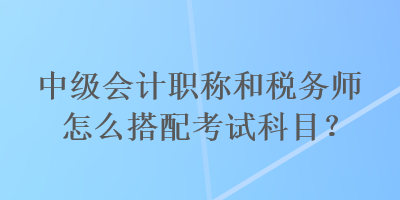 中級(jí)會(huì)計(jì)職稱(chēng)和稅務(wù)師怎么搭配考試科目？