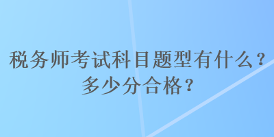 稅務(wù)師考試科目題型有什么？多少分合格？