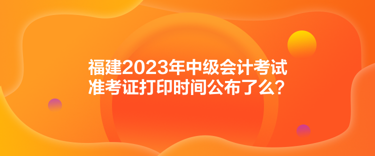 福建2023年中級(jí)會(huì)計(jì)考試準(zhǔn)考證打印時(shí)間公布了么？