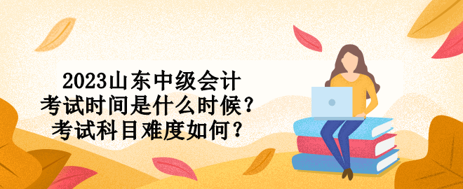 2023山東中級會計考試時間是什么時候？考試科目難度如何？