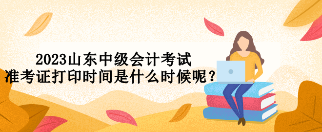 2023山東中級會計考試準考證打印時間是什么時候呢？