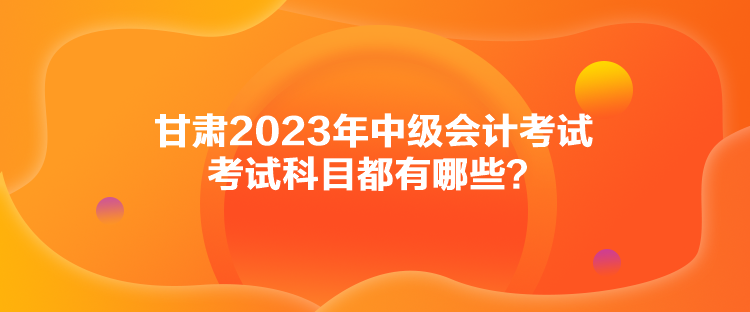 甘肅2023年中級會(huì)計(jì)考試考試科目都有哪些？