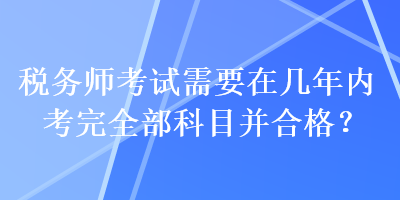 稅務(wù)師考試需要在幾年內(nèi)考完全部科目并合格？