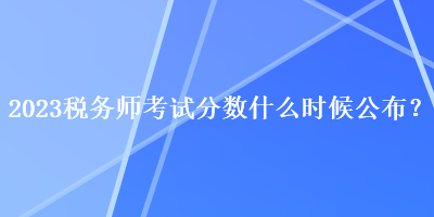 2023稅務(wù)師考試分?jǐn)?shù)什么時(shí)候公布？