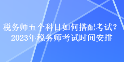 稅務(wù)師五個(gè)科目如何搭配考試？2023年稅務(wù)師考試時(shí)間安排