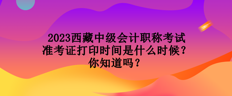 2023西藏中級會計職稱考試準考證打印時間是什么時候？你知道嗎？