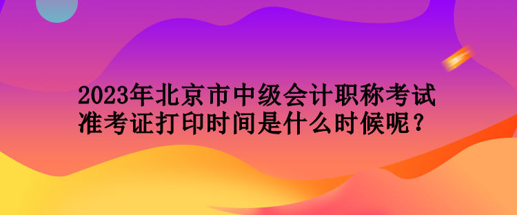 2023年北京市中級會計職稱考試準(zhǔn)考證打印時間是什么時候呢？