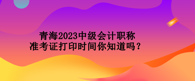 青海2023中級會計職稱準(zhǔn)考證打印時間你知道嗎？