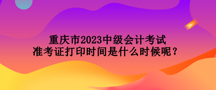 重慶市2023中級會計考試準考證打印時間是什么時候呢？